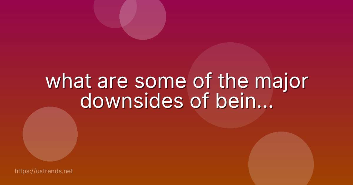 what are some of the major downsides of bein...