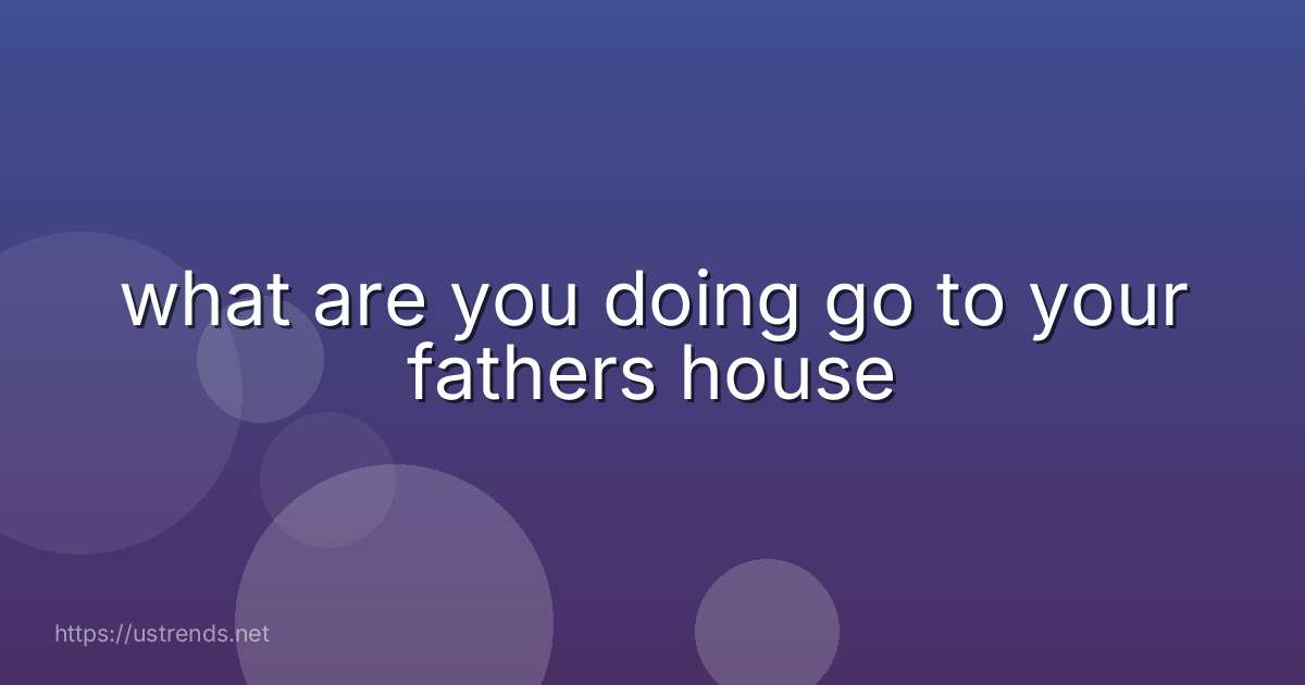 what are you doing go to your fathers house
