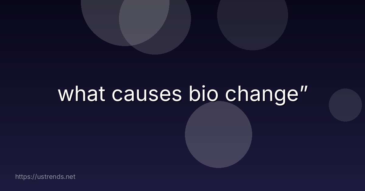 what causes bio change”