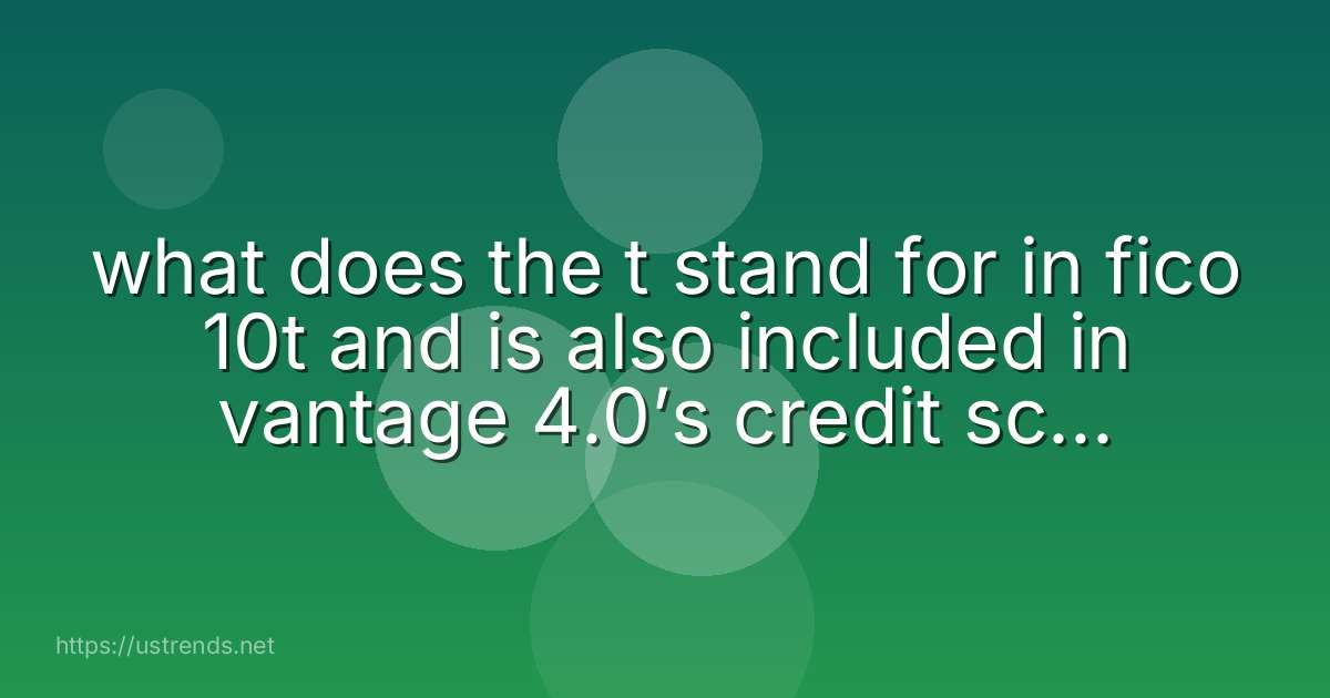 what does the t stand for in fico 10t and is also included in vantage 4.0’s credit score model?