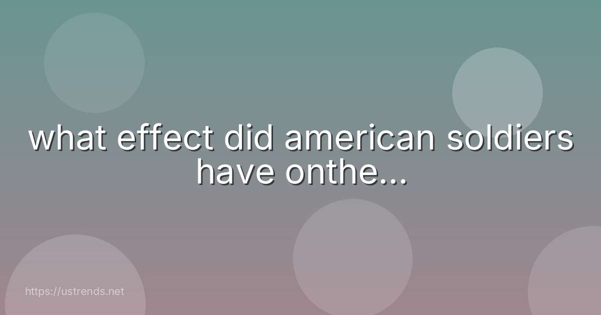 what effect did american soldiers have onthe...