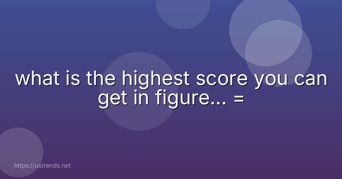 what is the highest score you can get in figure... =