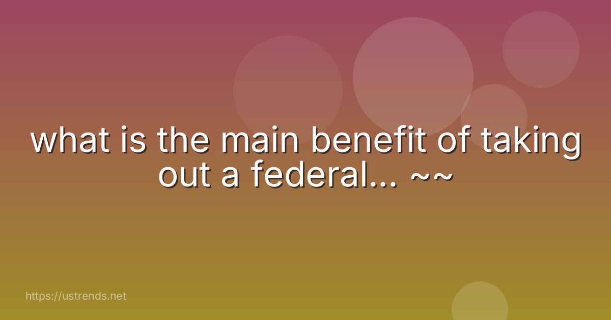 what is the main benefit of taking out a federal... ~~