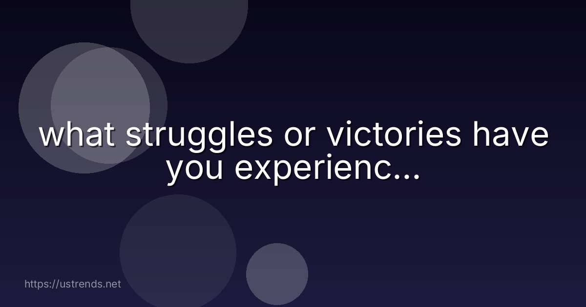 what struggles or victories have you experienc...
