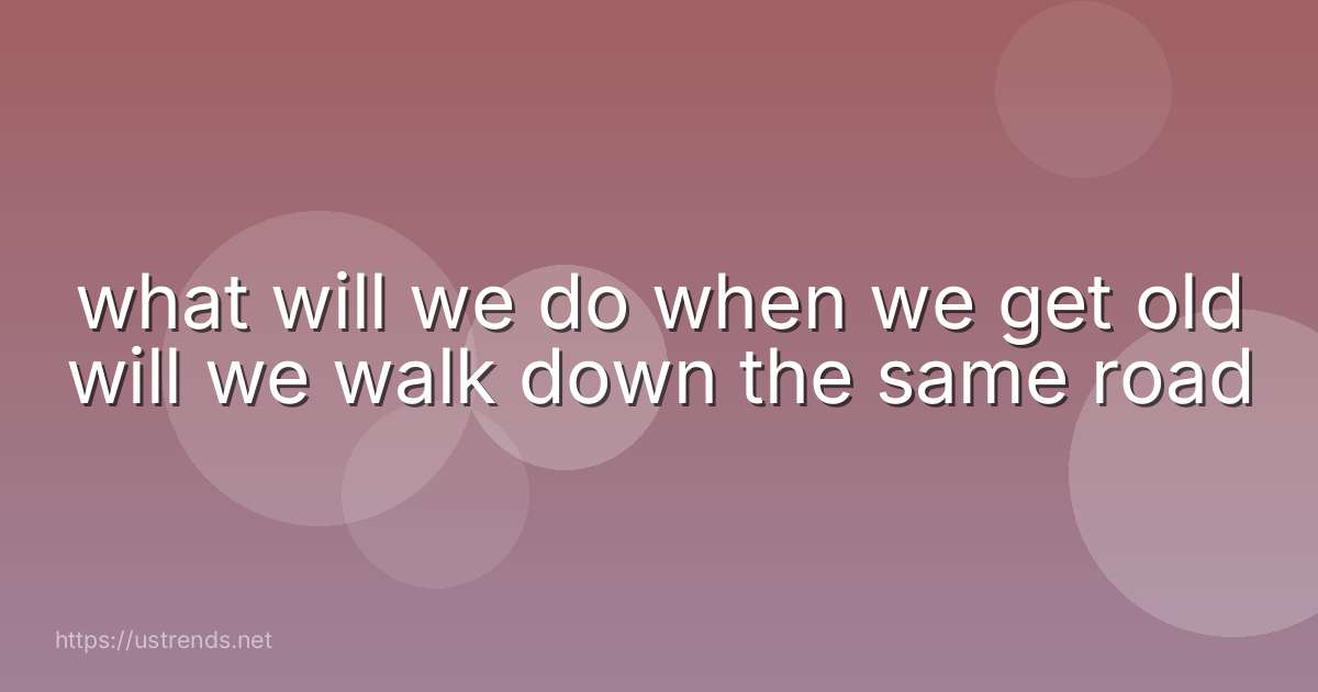 what will we do when we get old will we walk down the same road
