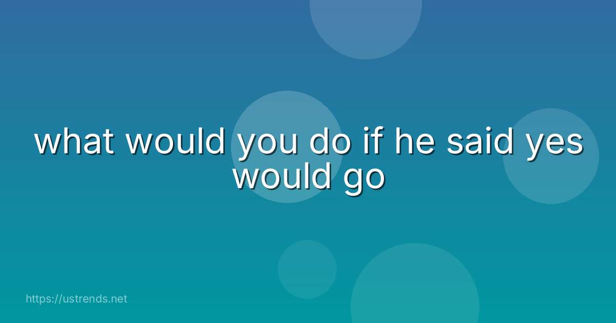 what would you do if he said yes would go