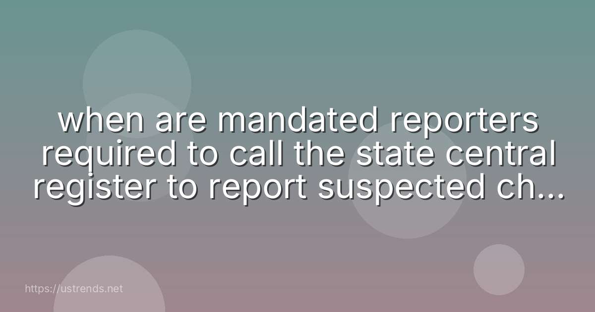when are mandated reporters required to call the state central register to report suspected child abuse or maltreatment?
