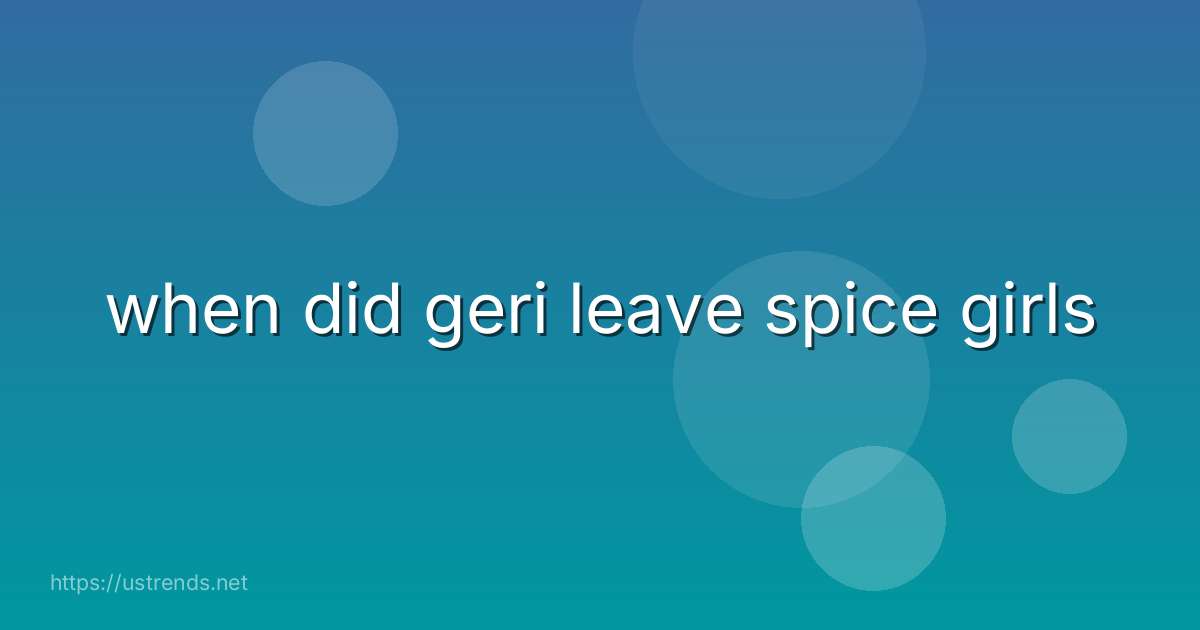 when did geri leave spice girls