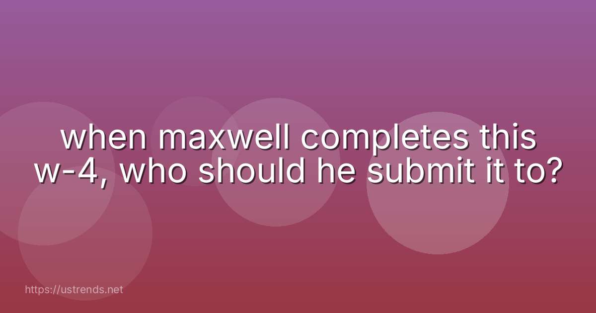 when maxwell completes this w-4, who should he submit it to?