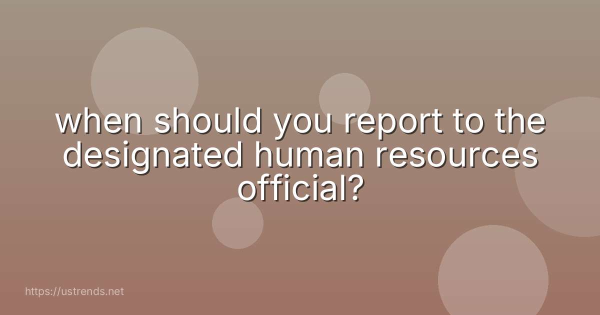 when should you report to the designated human resources official?