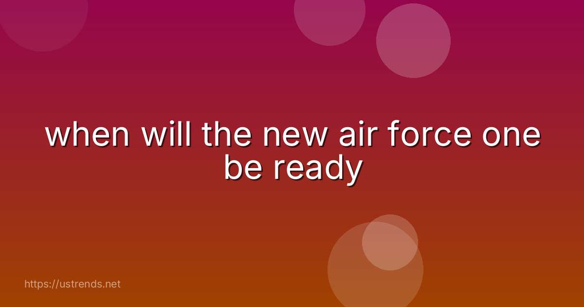 when will the new air force one be ready