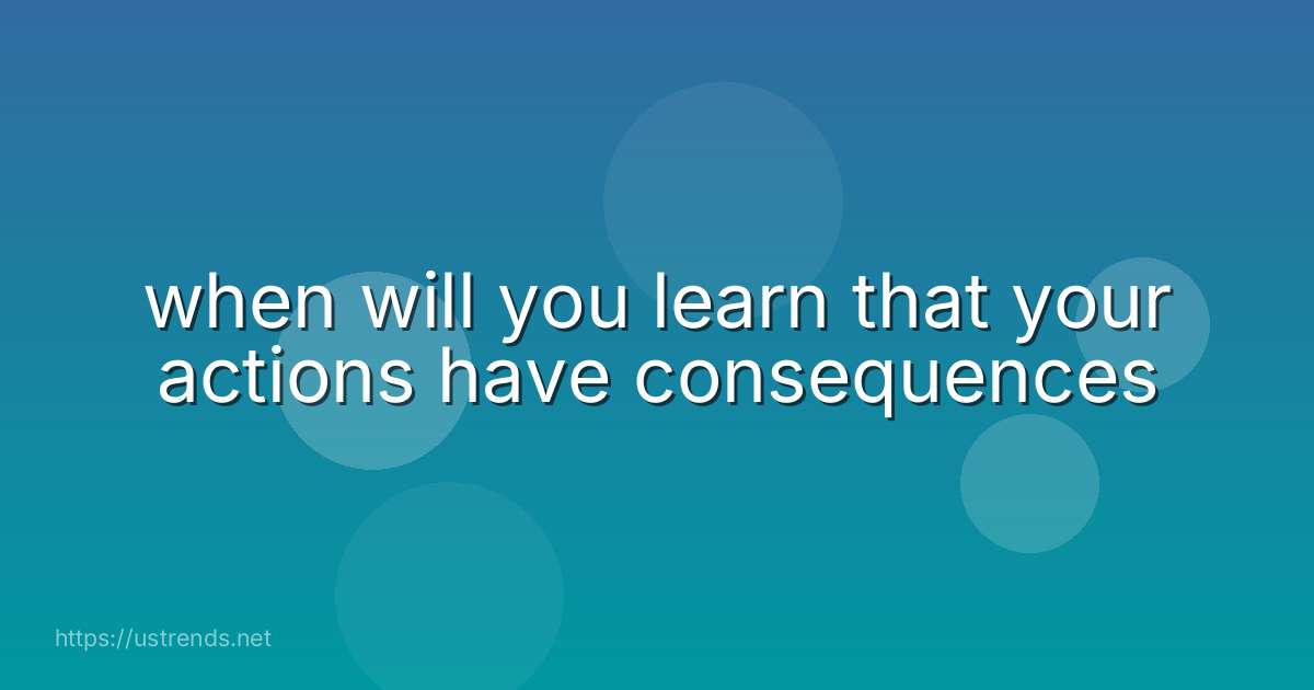when will you learn that your actions have consequences