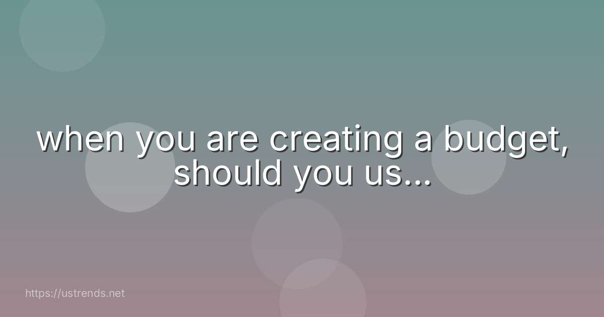 when you are creating a budget, should you us...
