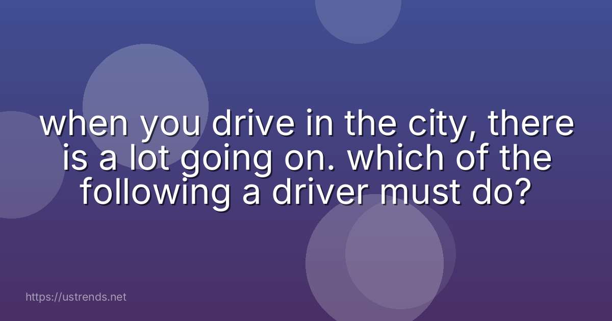 when you drive in the city, there is a lot going on. which of the following a driver must do?