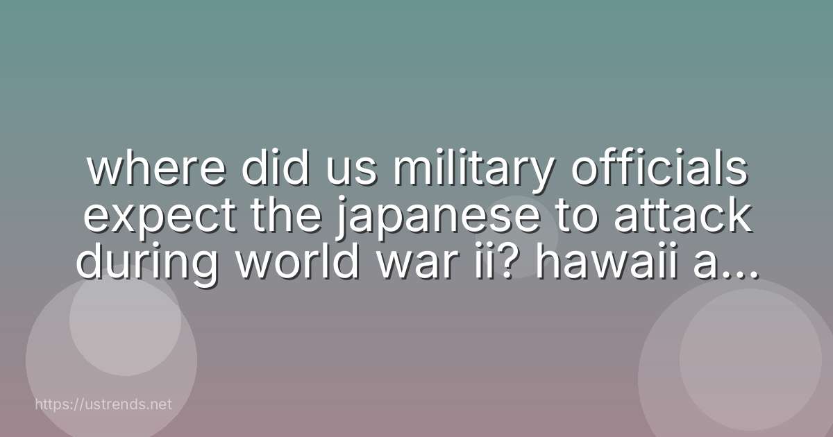 where did us military officials expect the japanese to attack during world war ii? hawaii asia europe washington, dc