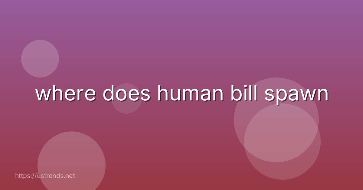 where does human bill spawn