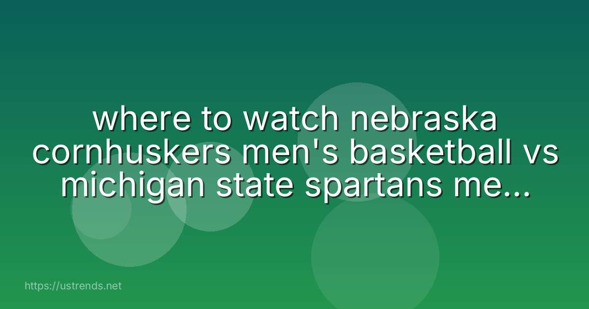 where to watch nebraska cornhuskers men's basketball vs michigan state spartans men's basketball