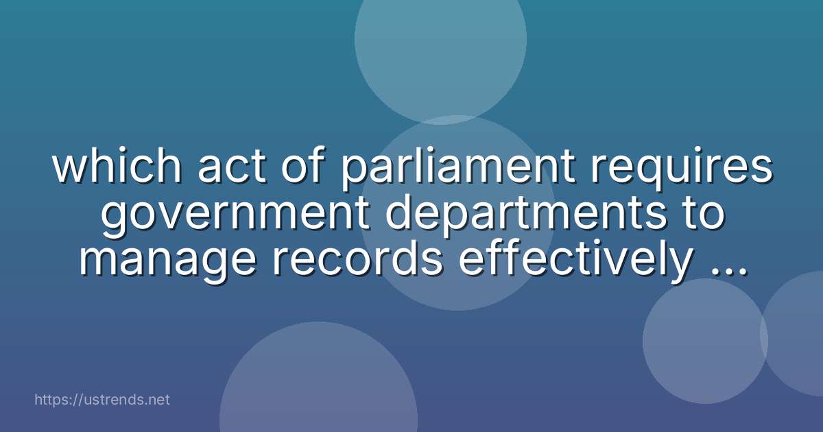 which act of parliament requires government departments to manage records effectively and consistently throughout their life?