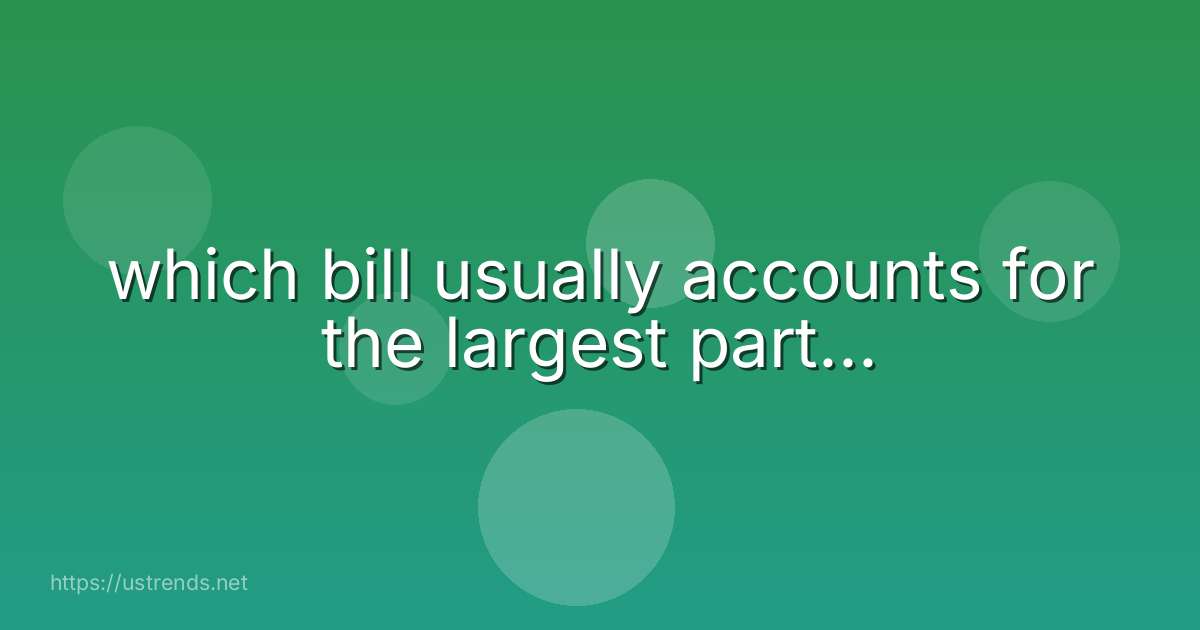 which bill usually accounts for the largest part...