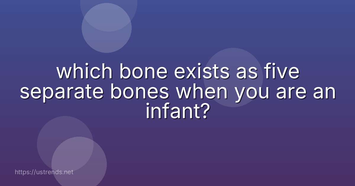 which bone exists as five separate bones when you are an infant?
