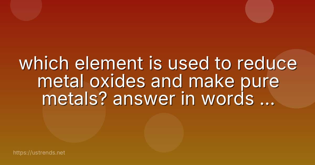 which element is used to reduce metal oxides and make pure metals? answer in words not symbols.