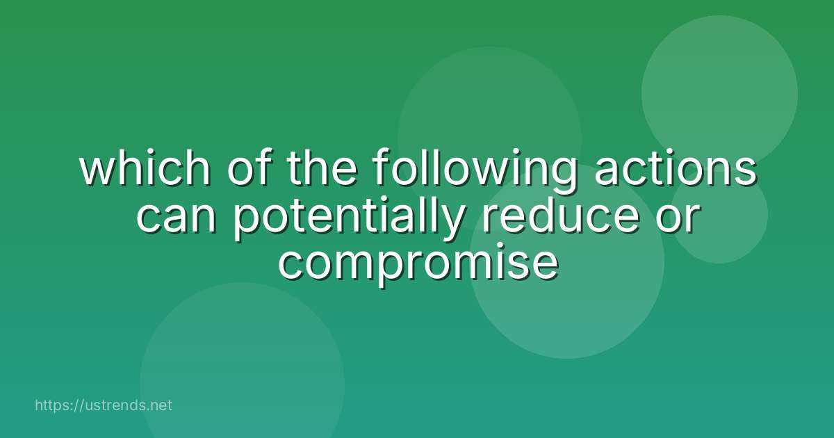 which of the following actions can potentially reduce or compromise