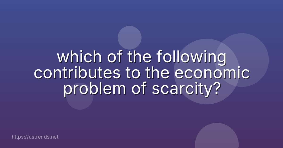 which of the following contributes to the economic problem of scarcity?