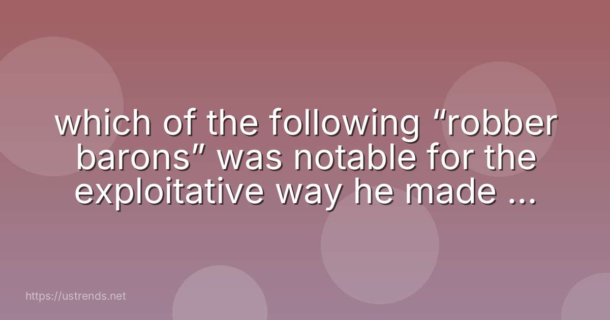 which of the following “robber barons” was notable for the exploitative way he made his fortune in railroads?
