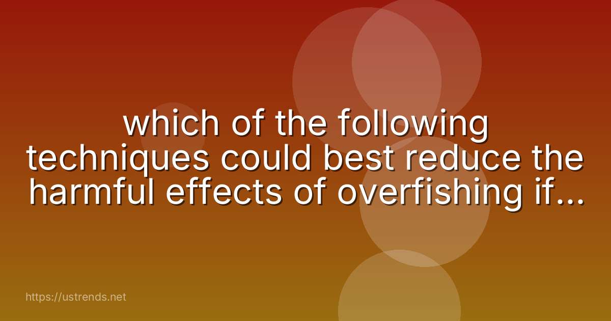 which of the following techniques could best reduce the harmful effects of overfishing if it were to be widely adopted by the fishing industry?