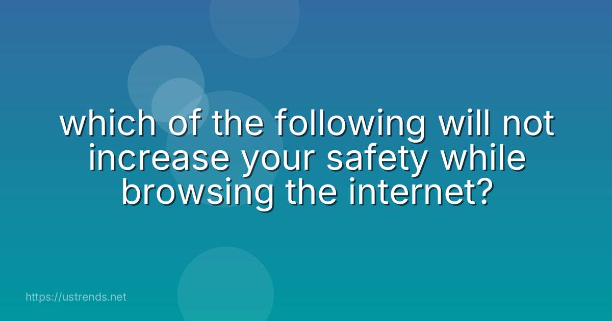 which of the following will not increase your safety while browsing the internet?