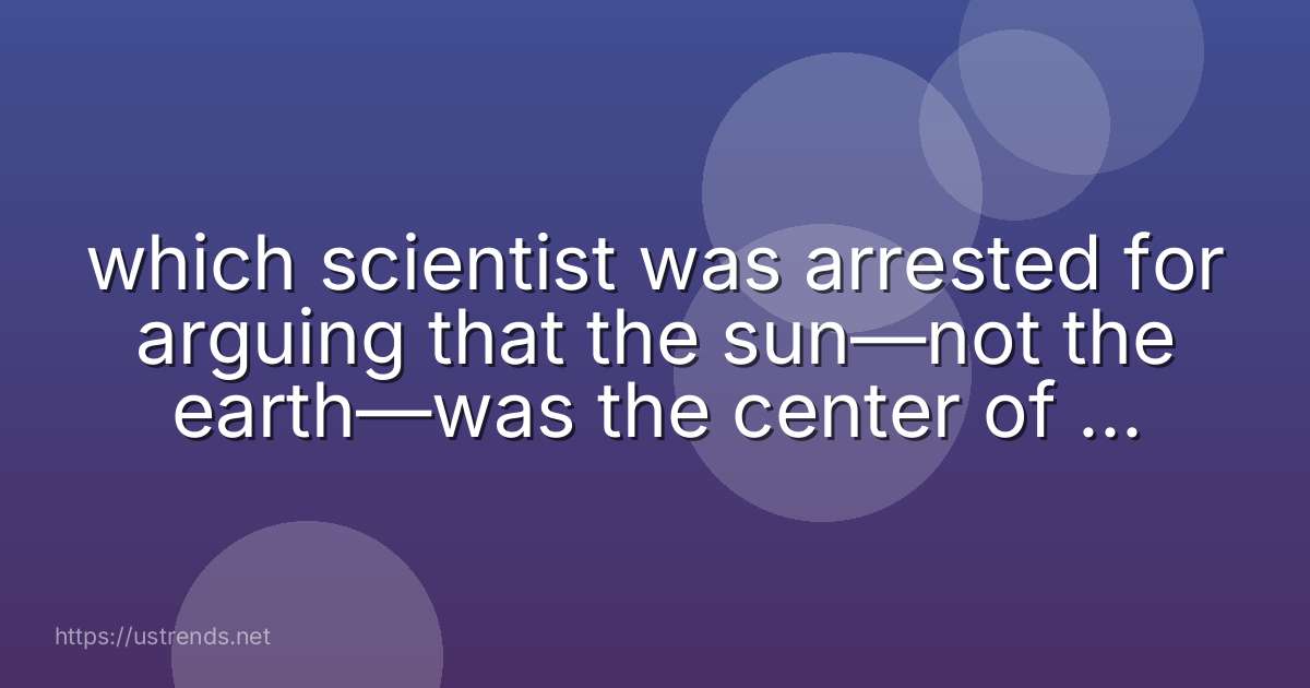 which scientist was arrested for arguing that the sun—not the earth—was the center of the solar system?