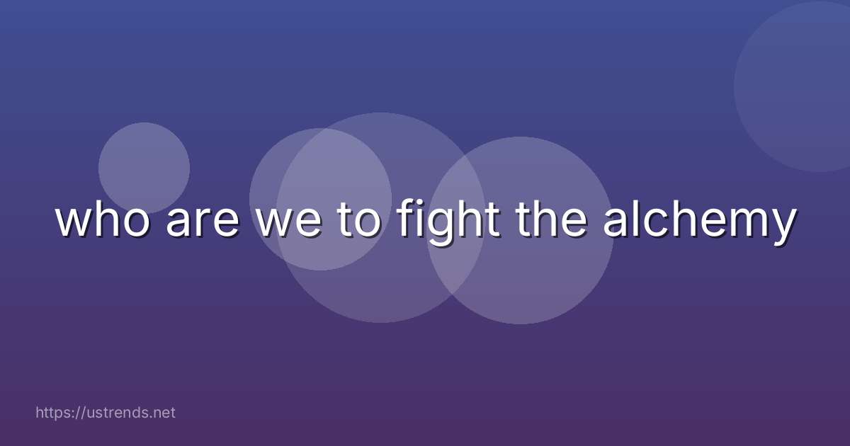 who are we to fight the alchemy