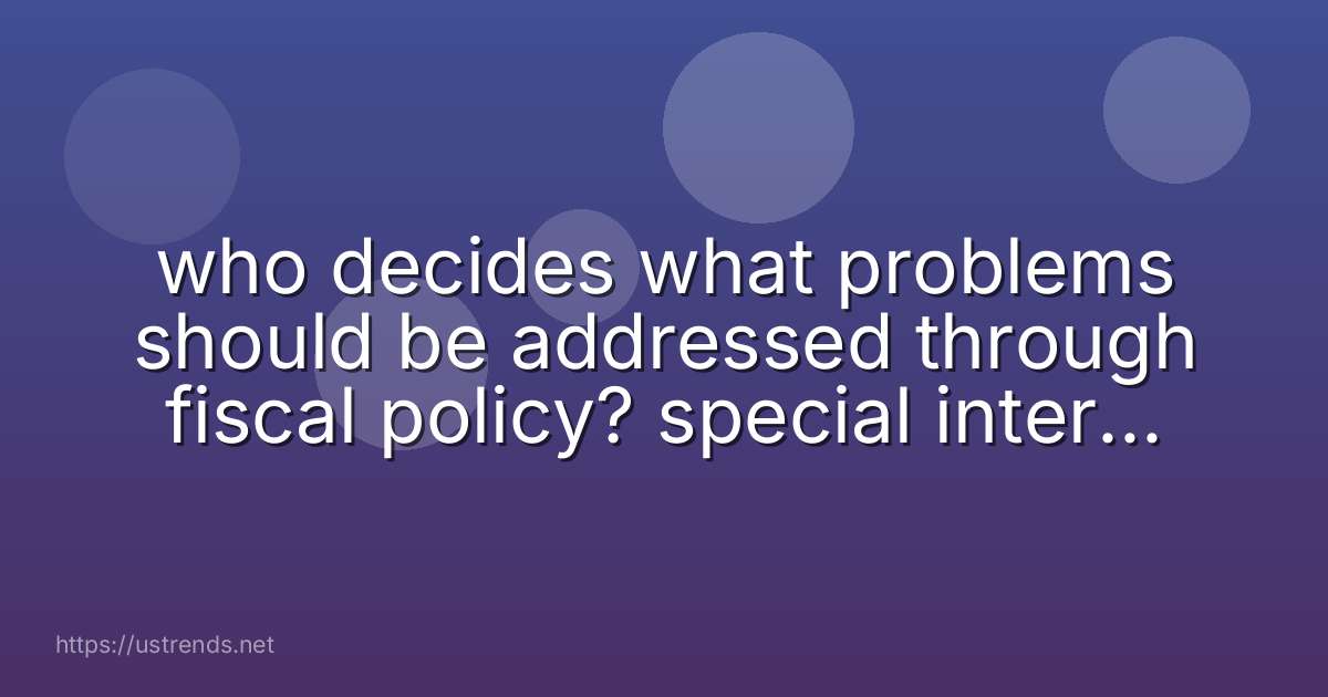 who decides what problems should be addressed through fiscal policy? special interest groups college professors government leaders special task forces