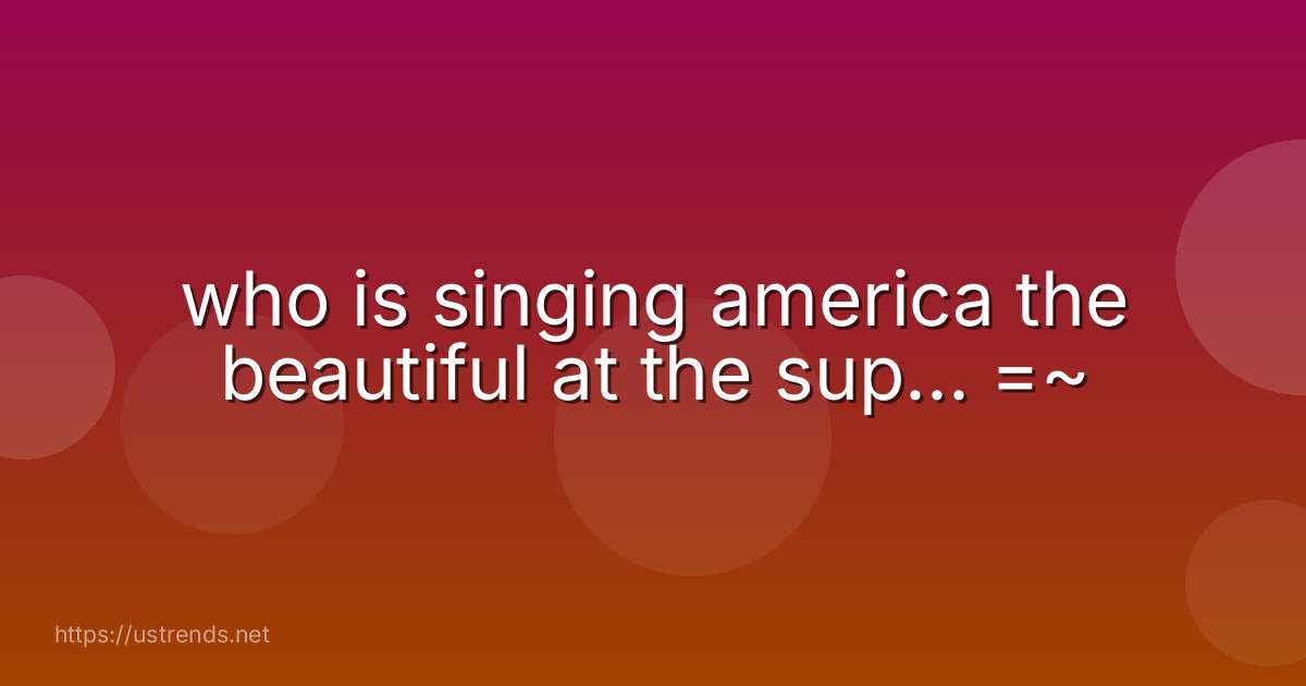 who is singing america the beautiful at the sup... =~