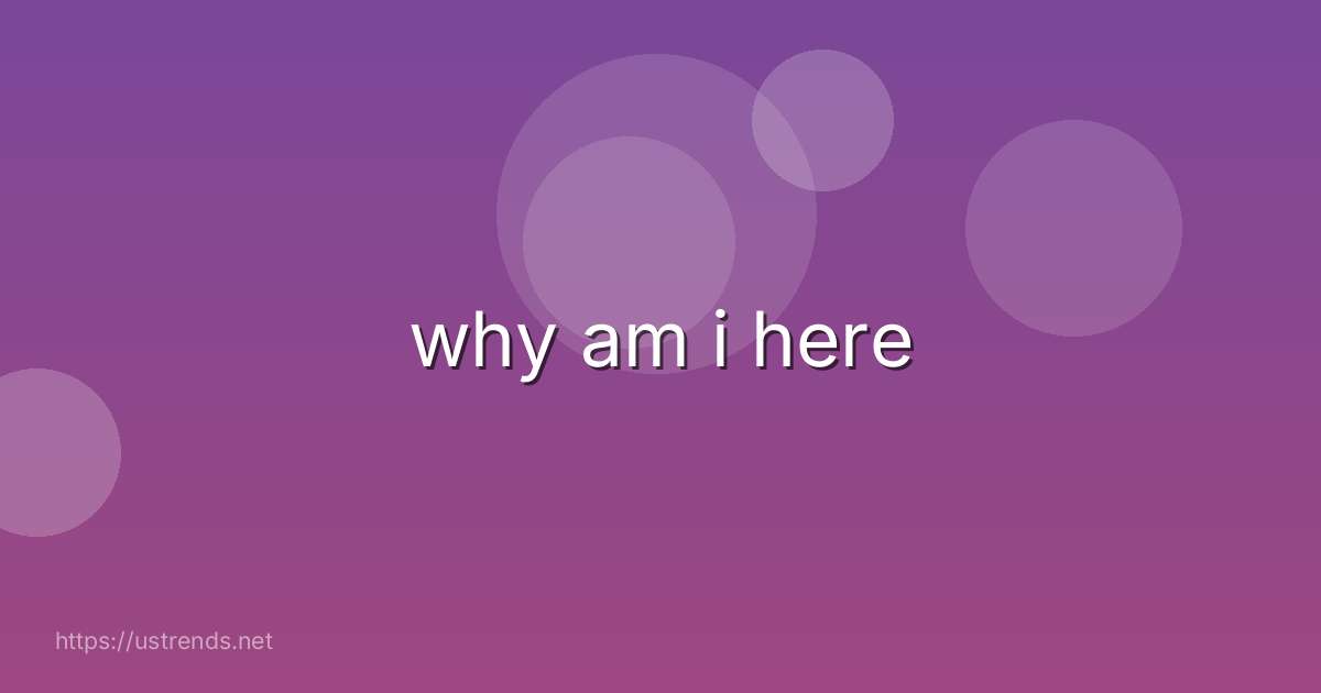 why am i here