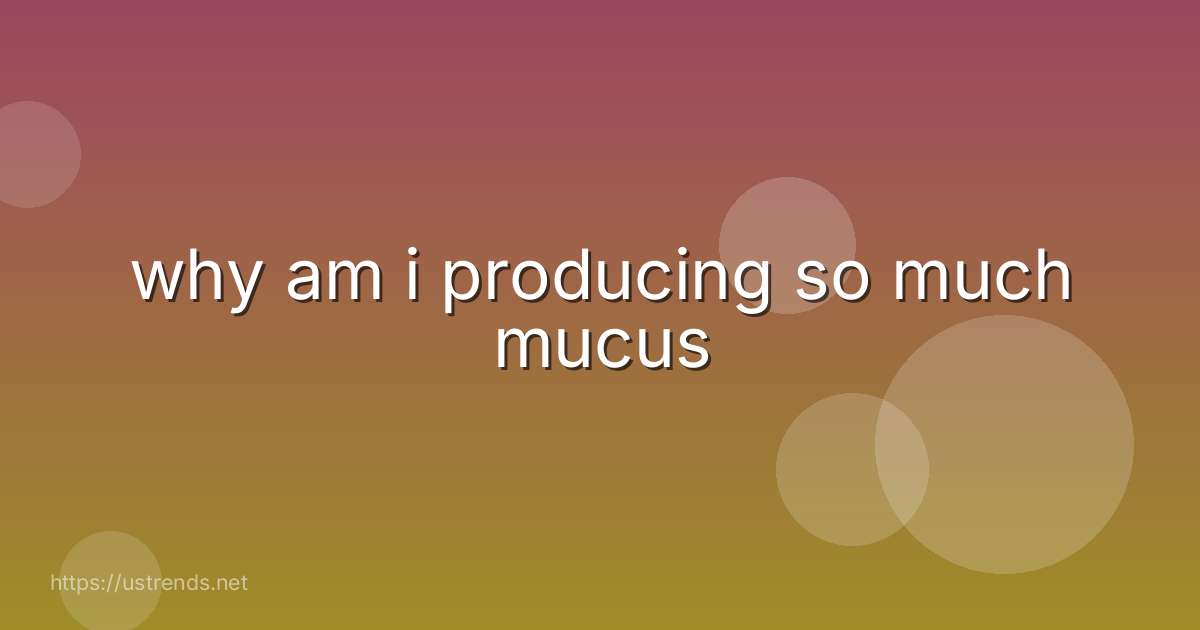 why am i producing so much mucus