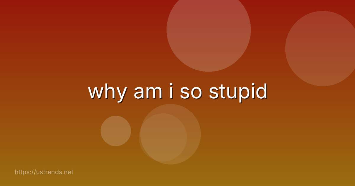 why am i so stupid