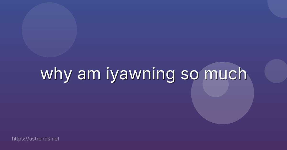 why am iyawning so much
