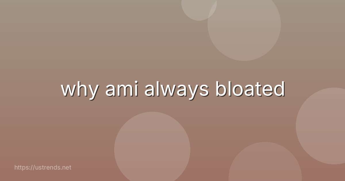why ami always bloated