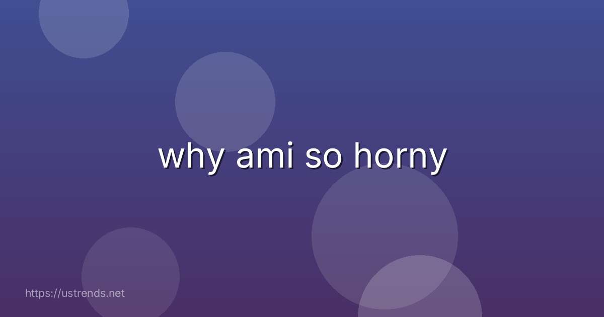 why ami so horny