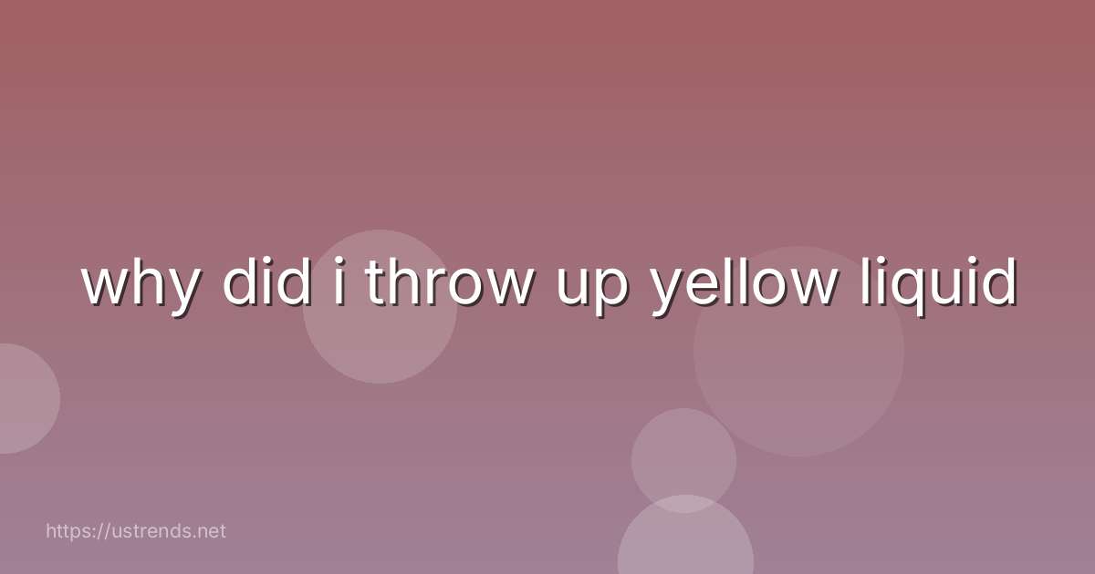 why did i throw up yellow liquid