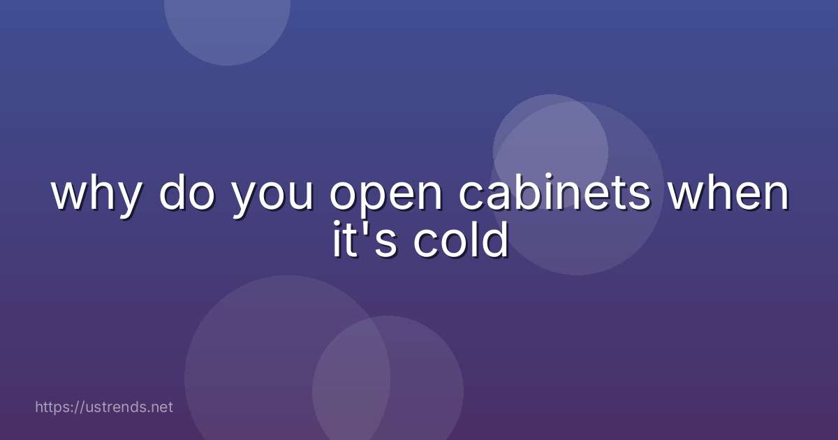 why do you open cabinets when it's cold