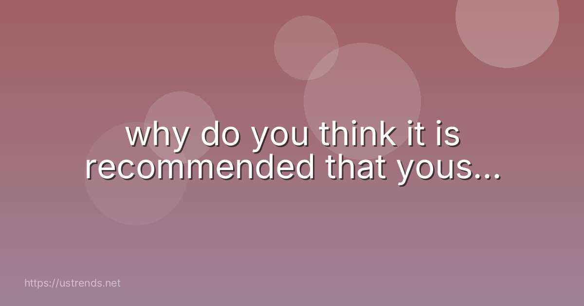why do you think it is recommended that yous...