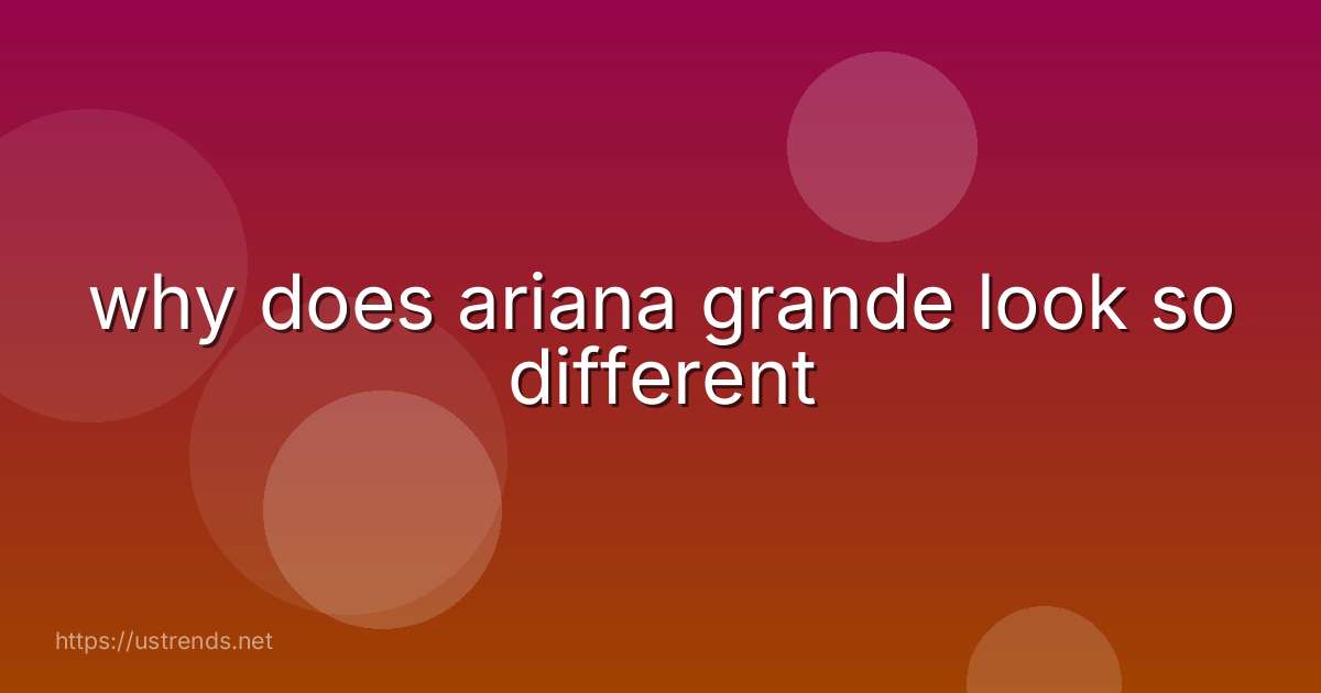 why does ariana grande look so different