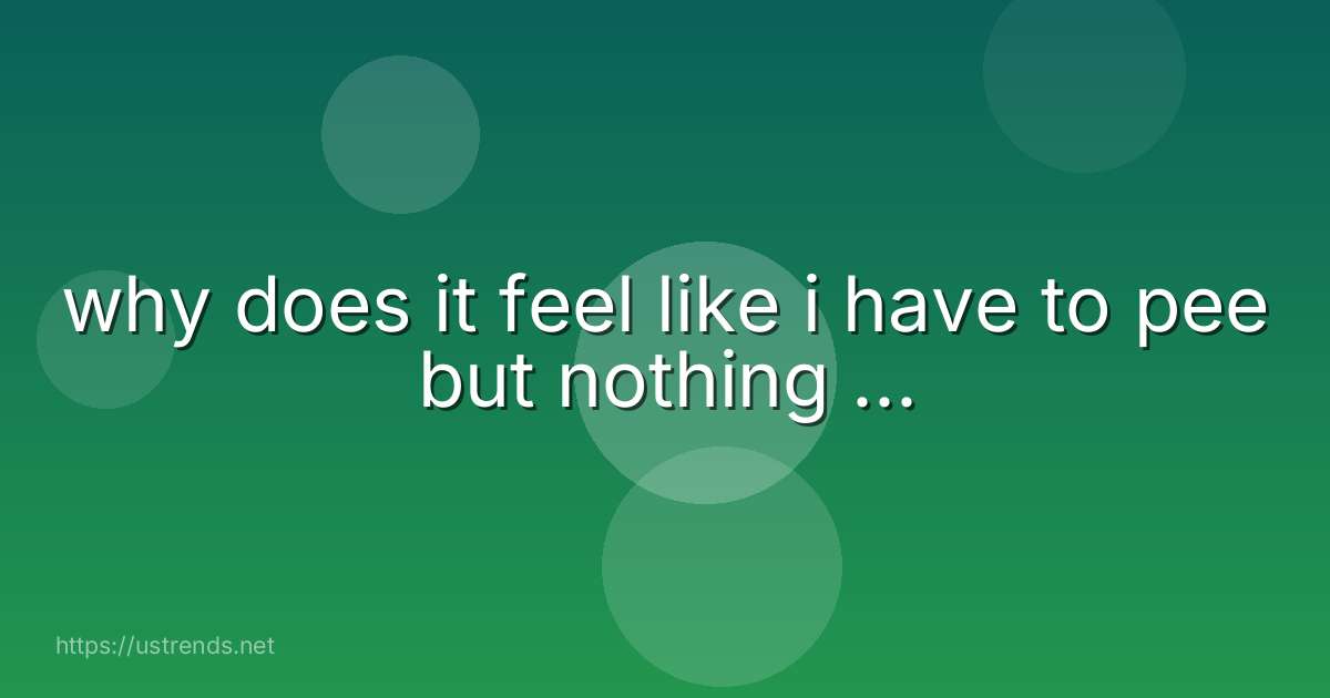 why does it feel like i have to pee but nothing ...