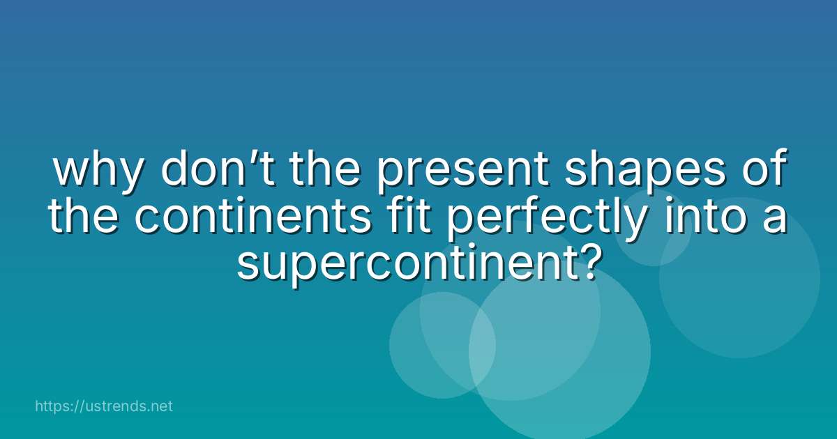 why don’t the present shapes of the continents fit perfectly into a supercontinent?