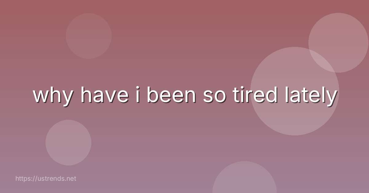 why have i been so tired lately