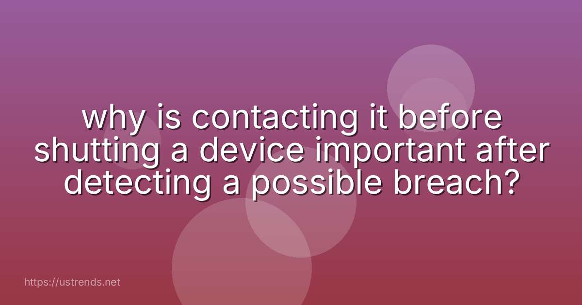why is contacting it before shutting a device important after detecting a possible breach?