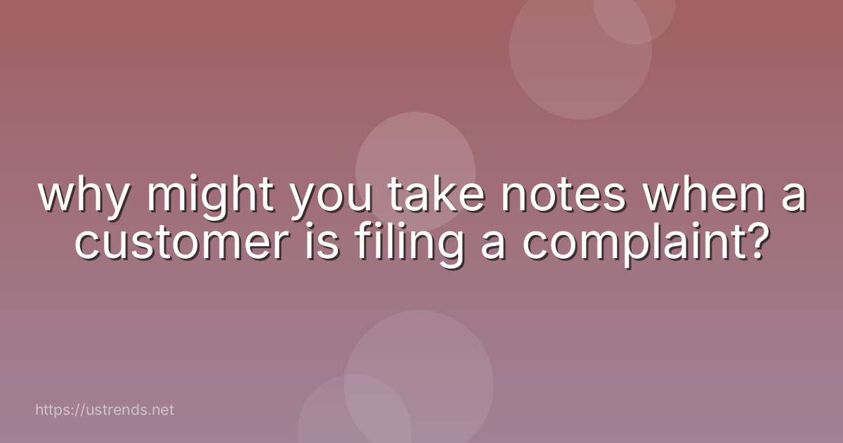 why might you take notes when a customer is filing a complaint?