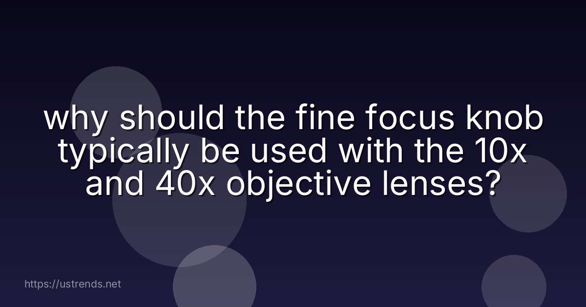 why should the fine focus knob typically be used with the 10x and 40x objective lenses?